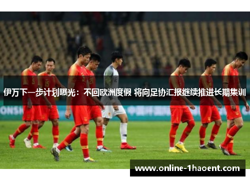 伊万下一步计划曝光：不回欧洲度假 将向足协汇报继续推进长期集训