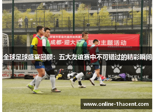 全球足球盛宴回顾：五大友谊赛中不可错过的精彩瞬间