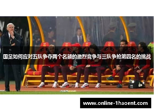 国足如何应对五队争夺两个名额的激烈竞争与三队争抢第四名的挑战