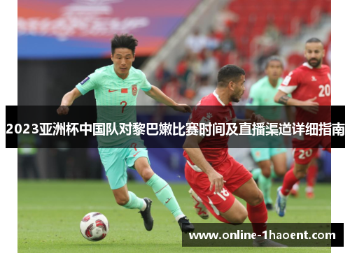2023亚洲杯中国队对黎巴嫩比赛时间及直播渠道详细指南