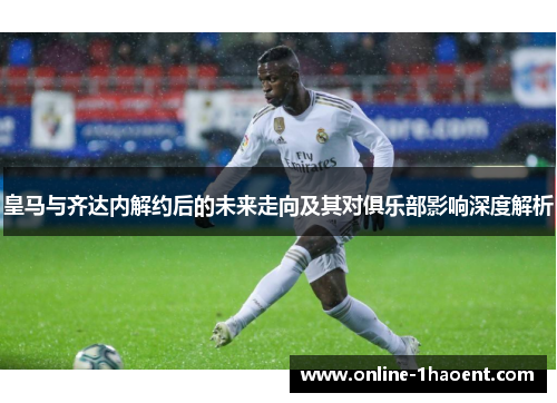 皇马与齐达内解约后的未来走向及其对俱乐部影响深度解析