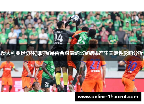 澳大利亚足协杯加时赛是否会对最终比赛结果产生关键性影响分析 澳大利亚足协杯加时赛是否会对最终比赛结果产生关键性影响分析