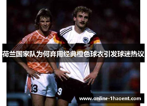 荷兰国家队为何弃用经典橙色球衣引发球迷热议 荷兰国家队为何弃用经典橙色球衣引发球迷热议