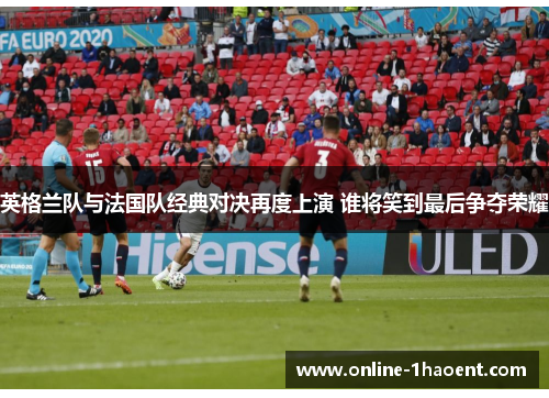 英格兰队与法国队经典对决再度上演 谁将笑到最后争夺荣耀