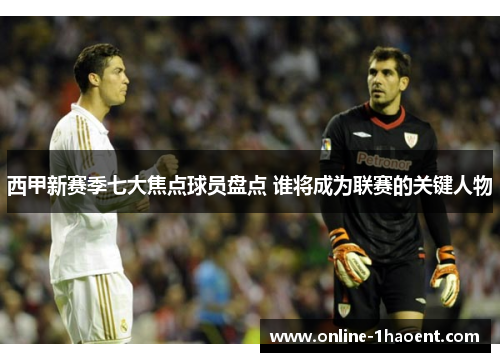 西甲新赛季七大焦点球员盘点 谁将成为联赛的关键人物