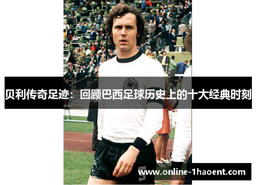 贝利传奇足迹：回顾巴西足球历史上的十大经典时刻