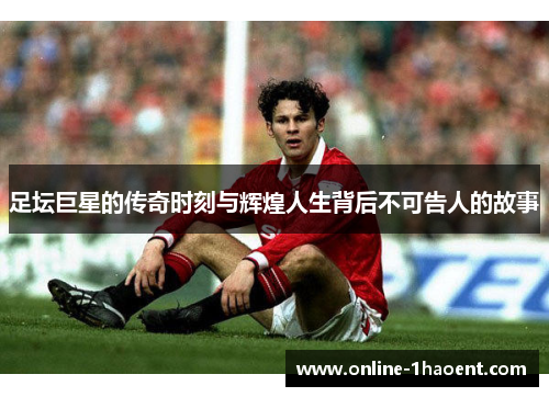 足坛巨星的传奇时刻与辉煌人生背后不可告人的故事 足坛巨星的传奇时刻与辉煌人生背后不可告人的故事