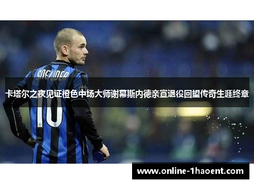 卡塔尔之夜见证橙色中场大师谢幕斯内德亲宣退役回望传奇生涯终章