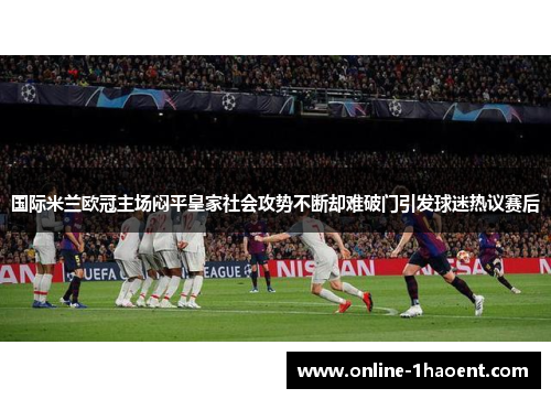 国际米兰欧冠主场闷平皇家社会攻势不断却难破门引发球迷热议赛后 国际米兰欧冠主场闷平皇家社会攻势不断却难破门引发球迷热议赛后